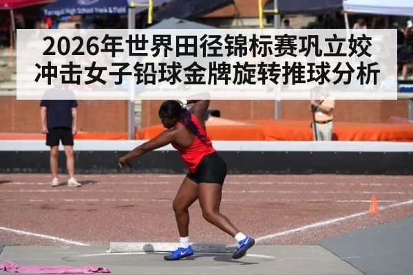 2026年世界田径锦标赛巩立姣冲击女子铅球金牌旋转推球分析